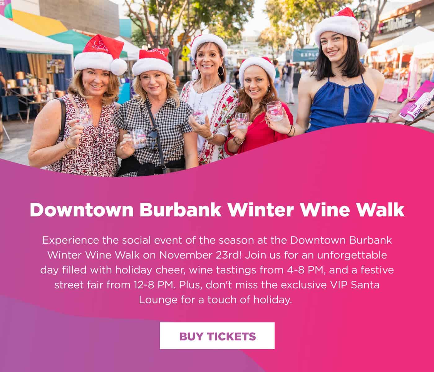 Downtown Winter Wine Walk. Experience the social event of the season at the Downtown Burbank Winter Wine Walk on November 23rd! Join us for an unforgettable day filled with holiday cheer, wine tastings from 4-8 PM, and a festive street fair from 12-8 PM. Plus, don't miss the exclusive VIP Santa Lounge for a touch of holiday. Click the link to buy tickets.