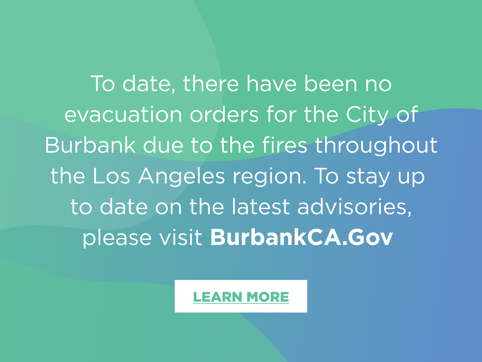 To date, there have been no evacuation orders for the City of Burbank due to the fires throughout the Los Angeles region. To stay up to date on the latest advisories, please visit BurbankCA.Gov.